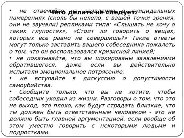  не отвечайте на заявления о суицидальных намерениях (сколь бы нелепо, с вашей точки зрения, они не звучали) репликами типа: «Слышать не хочу о таких глупостях», «Стоит ли говорить о вещах, которых все равно не совершишь?» Такие ответы могут только заставить вашего собеседника пожалеть о том, что он воспользовался кризисной линией;  не показывайте, что вы шокированы заявлениями обратившегося, даже если вы действительно испытали эмоциональное потрясение;  не вступайте в дискуссию о допустимости самоубийства.  Сообщите только, что вы не хотите, чтобы собеседник уходил из жизни. Разговоры о том, что это не выход, это плохо, как будут страдать близкие, что ты должен быть ответственным человеком - это не должно быть главной аргументацией, если вообще об этом уместно говорить с некоторыми людьми и подростками. Чего делать не следует: 