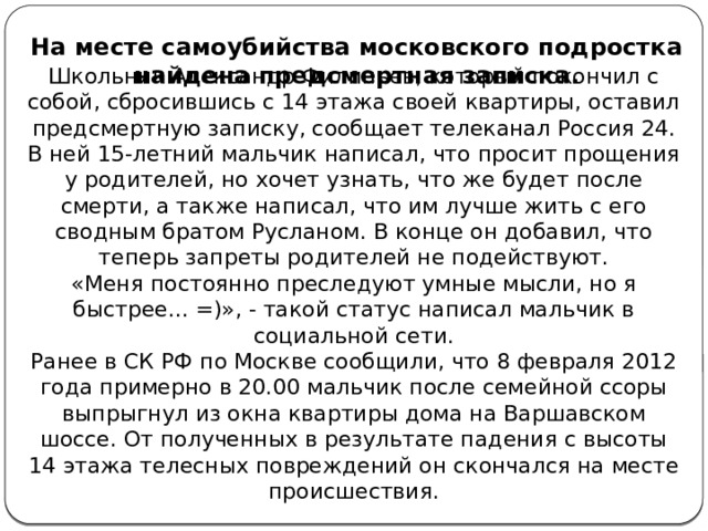 На месте самоубийства московского подростка найдена предсмертная записка. Школьник Александр Филипьев, который покончил с собой, сбросившись с 14 этажа своей квартиры, оставил предсмертную записку, сообщает телеканал Россия 24. В ней 15-летний мальчик написал, что просит прощения у родителей, но хочет узнать, что же будет после смерти, а также написал, что им лучше жить с его сводным братом Русланом. В конце он добавил, что теперь запреты родителей не подействуют. «Меня постоянно преследуют умные мысли, но я быстрее... =)», - такой статус написал мальчик в социальной сети. Ранее в СК РФ по Москве сообщили, что 8 февраля 2012 года примерно в 20.00 мальчик после семейной ссоры выпрыгнул из окна квартиры дома на Варшавском шоссе. От полученных в результате падения с высоты 14 этажа телесных повреждений он скончался на месте происшествия.   