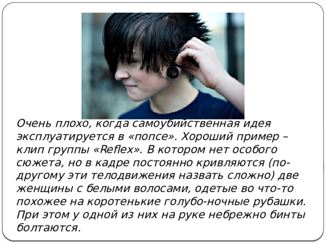 Очень плохо, когда самоубийственная идея эксплуатируется в «попсе». Хороший пример – клип группы «Reflex». В котором нет особого сюжета, но в кадре постоянно кривляются (по-другому эти телодвижения назвать сложно) две женщины с белыми волосами, одетые во что-то похожее на коротенькие голубо-ночные рубашки. При этом у одной из них на руке небрежно бинты болтаются. 