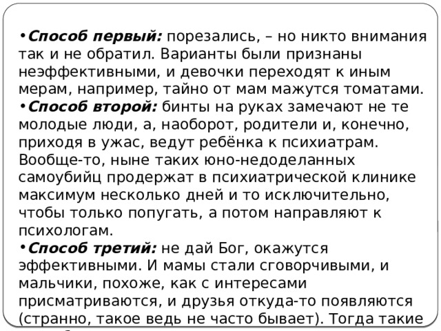 Способ первый: порезались, – но никто внимания так и не обратил. Варианты были признаны неэффективными, и девочки переходят к иным мерам, например, тайно от мам мажутся томатами. Способ второй: бинты на руках замечают не те молодые люди, а, наоборот, родители и, конечно, приходя в ужас, ведут ребёнка к психиатрам. Вообще-то, ныне таких юно-недоделанных самоубийц продержат в психиатрической клинике максимум несколько дней и то исключительно, чтобы только попугать, а потом направляют к психологам. Способ третий: не дай Бог, окажутся эффективными. И мамы стали сговорчивыми, и мальчики, похоже, как с интересами присматриваются, и друзья откуда-то появляются (странно, такое ведь не часто бывает). Тогда такие способы могут стать привычными. 