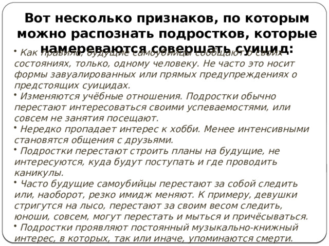 Вот несколько признаков, по которым можно распознать подростков, которые намереваются совершать суицид:  Как правило, будущие самоубийцы сообщают о своих состояниях, только, одному человеку. Не часто это носит формы завуалированных или прямых предупреждениях о предстоящих суицидах.  Изменяются учёбные отношения. Подростки обычно перестают интересоваться своими успеваемостями, или совсем не занятия посещают.  Нередко пропадает интерес к хобби. Менее интенсивными становятся общения с друзьями.  Подростки перестают строить планы на будущие, не интересуются, куда будут поступать и где проводить каникулы.  Часто будущие самоубийцы перестают за собой следить или, наоборот, резко имидж меняют. К примеру, девушки стригутся на лысо, перестают за своим весом следить, юноши, совсем, могут перестать и мыться и причёсываться.  Подростки проявляют постоянный музыкально-книжный интерес, в которых, так или иначе, упоминаются смерти.   