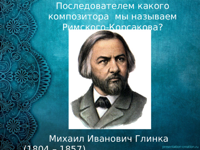 Последователем какого композитора мы называем Римского-Корсакова?  Михаил Иванович Глинка (1804 – 1857) 