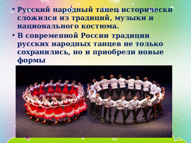 Русский народный танец исторически сложился из традиций, музыки и национального костюма. В современной России традиции русских народных танцев не только сохранились, но и приобрели новые формы 