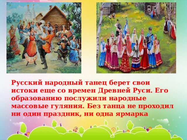 Русский народный танец берет свои истоки еще со времен Древней Руси. Его образованию послужили народные массовые гуляния. Без танца не проходил ни один праздник, ни одна ярмарка 