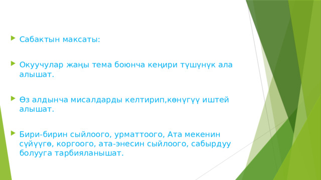 Сабактын максаты: Окуучулар жаңы тема боюнча кеңири түшүнүк ала алышат. Өз алдынча мисалдарды келтирип,көнүгүү иштей алышат. Бири-бирин сыйлоого, урматтоого, Ата мекенин сүйүүгө, коргоого, ата-энесин сыйлоого, сабырдуу болууга тарбияланышат. 