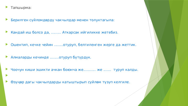 Тапшырма: Берилген сүйломдөрдү чакчылдар менен толуктагыла: Кандай иш болсо да, ......... Аткарсак ийгиликке жетебиз. Ошентип, кечке чейин ........отуруп, белгиленген жерге да жеттик. Алмаларды кечинде ........отуруп бүтүрдүк. Чоочун киши эшикти ачкан боюнча же........... же ....... туруп калды. Өзүңөр дагы чакчылдарды катыштырып сүйлөм түзүп келгиле. 