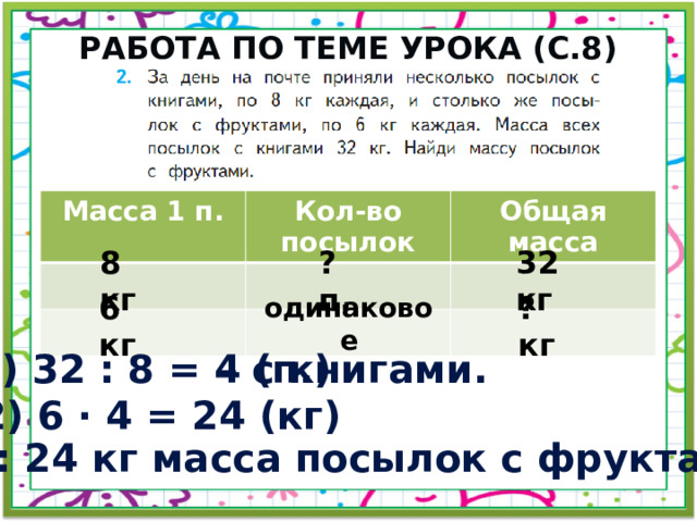 Работа по теме урока (с.8) Масса 1 п. Кол-во посылок Общая масса 32 кг 8 кг ? п. ? кг 6 кг одинаковое 1) 32 : 8 = 4 (п.) – с книгами. 2) 6 · 4 = 24 (кг) Ответ: 24 кг масса посылок с фруктами. 