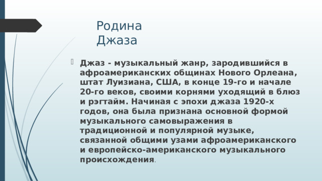 Родина Джаза Джаз - музыкальный жанр, зародившийся в афроамериканских общинах Нового Орлеана, штат Луизиана, США, в конце 19-го и начале 20-го веков, своими корнями уходящий в блюз и рэгтайм. Начиная с эпохи джаза 1920-х годов, она была признана основной формой музыкального самовыражения в традиционной и популярной музыке, связанной общими узами афроамериканского и европейско-американского музыкального происхождения . 