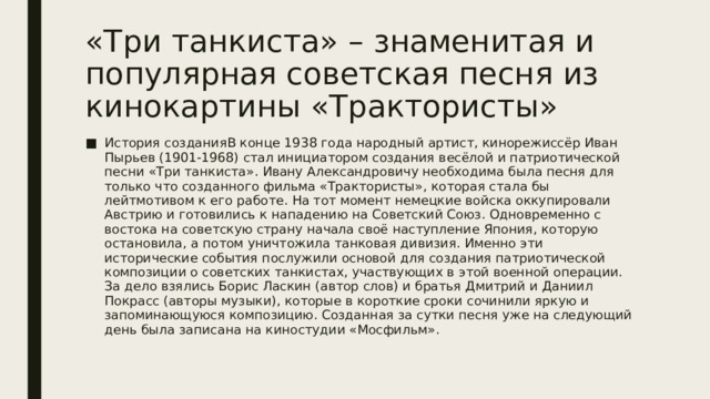 «Три танкиста» – знаменитая и популярная советская песня из кинокартины «Трактористы» История созданияВ конце 1938 года народный артист, кинорежиссёр Иван Пырьев (1901-1968) стал инициатором создания весёлой и патриотической песни «Три танкиста». Ивану Александровичу необходима была песня для только что созданного фильма «Трактористы», которая стала бы лейтмотивом к его работе. На тот момент немецкие войска оккупировали Австрию и готовились к нападению на Советский Союз. Одновременно с востока на советскую страну начала своё наступление Япония, которую остановила, а потом уничтожила танковая дивизия. Именно эти исторические события послужили основой для создания патриотической композиции о советских танкистах, участвующих в этой военной операции. За дело взялись Борис Ласкин (автор слов) и братья Дмитрий и Даниил Покрасс (авторы музыки), которые в короткие сроки сочинили яркую и запоминающуюся композицию. Созданная за сутки песня уже на следующий день была записана на киностудии «Мосфильм». 