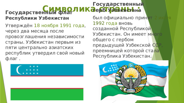 Символика страны : Государственный флаг Республики Узбекистан Государственный герб  Узбекистана   Утверждён  18 ноября 1991 года , через два месяца после провозглашения независимости страны. Узбекистан первым из пяти центрально азиатских республик утвердил свой новый флаг . был официально принят 2 июля 1992 года вновь созданной Республикой Узбекистан. Он имеет много общего с гербом предыдущей Узбекской ССР, преемницей которой стала Республика Узбекистан. 