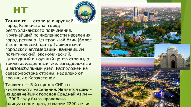 Ташкент Ташкент   — столица и крупнейший город Узбекистана, город республиканского подчинения. Крупнейший по численности населения город региона Центральной Азии (более 3 млн человек), центр Ташкентской городской агломерации, важнейший политический, экономический, культурный и научный центр страны, а также авиационный, железнодорожный и автомобильный узел. Расположен на северо-востоке страны, недалеко от границы с Казахстаном. Ташкент — 3-й город в СНГ по численности населения. Является одним из древнейших городов Средней Азии — в 2009 году было проведено официальное празднование 2200-летия города. 
