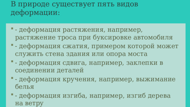 В природе существует пять видов деформации:   - деформация растяжения, например, растяжение троса при буксировке автомобиля - деформация сжатия, примером которой может служить стена здания или опора моста - деформация сдвига, например, заклепки в соединении деталей - деформация кручения, например, выжимание белья - деформация изгиба, например, изгиб дерева на ветру 