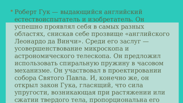 Роберт Гук — выдающийся английский естествоиспытатель и изобретатель. Он успешно проявлял себя в самых разных областях, снискав себе прозвище «английского Леонардо да Винчи». Среди его заслуг — усовершенствование микроскопа и астрономического телескопа. Он предложил использовать спиральную пружину в часовом механизме. Он участвовал в проектировании собора Святого Павла. И, конечно же, он открыл закон Гука, гласящий, что сила упругости, возникающая при растяжении или сжатии твердого тела, пропорциональна его удлинению. 