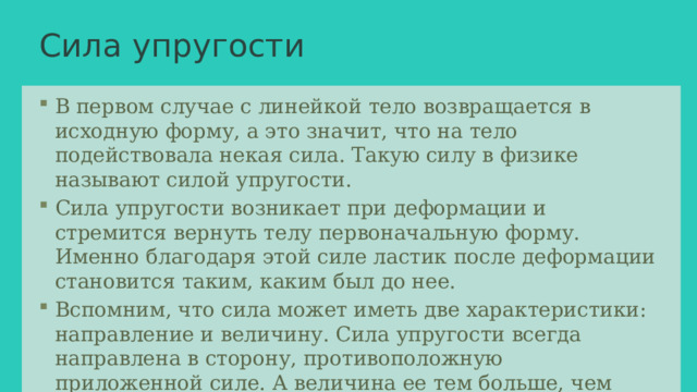 Сила упругости В первом случае с линейкой тело возвращается в исходную форму, а это значит, что на тело подействовала некая сила. Такую силу в физике называют силой упругости. Сила упругости возникает при деформации и стремится вернуть телу первоначальную форму. Именно благодаря этой силе ластик после деформации становится таким, каким был до нее. Вспомним, что сила может иметь две характеристики: направление и величину. Сила упругости всегда направлена в сторону, противоположную приложенной силе. А величина ее тем больше, чем сильнее деформировано тело. 