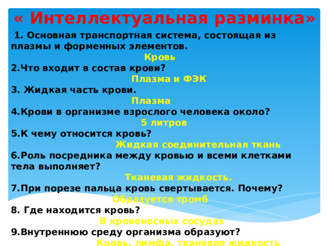 « Интеллектуальная разминка»   1. Основная транспортная система, состоящая из плазмы и форменных элементов.  Кровь 2.Что входит в состав крови?  Плазма и ФЭК  3. Жидкая часть крови.  Плазма 4.Крови в организме взрослого человека около?  5 литров 5.К чему относится кровь?  Жидкая соединительная ткань 6.Роль посредника между кровью и всеми клетками тела выполняет?  Тканевая жидкость. 7.При порезе пальца кровь свертывается. Почему?  Образуется тромб 8. Где находится кровь?   В кровеносных сосудах 9.Внутреннюю среду организма образуют?  Кровь, лимфа, тканевая жидкость 10. Почему внутренняя среда организма относительно постоянна?   За счет гомеостаза. 