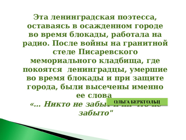 Эта ленинградская поэтесса, оставаясь в осажденном городе во время блокады, работала на радио. После войны на гранитной стеле Писаревского мемориального кладбища, где покоятся ленинградцы, умершие во время блокады и при защите города, были высечены именно ее слова «… Никто не забыт и ни что не забыто