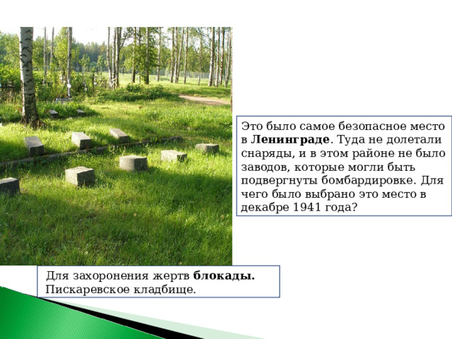 Это было самое безопасное место в  Ленинграде . Туда не долетали снаряды, и в этом районе не было заводов, которые могли быть подвергнуты бомбардировке. Для чего было выбрано это место в декабре 1941 года?   Для захоронения жертв  блокады.  Пискаревское кладбище. 
