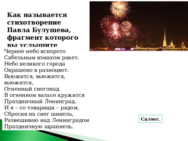 Как называется стихотворение Павла Булушева, фрагмент которого вы услышите Черное небо вспорото  Сабельным взмахом ракет.  Небо великого города  Окрашено в разноцвет.  Вьюжится, вьюжится, вьюжится,  Огненный снегопад.  В огненном вальсе кружится  Праздничный Ленинград.  И я – со товарищи – рядом,  Сбросив на снег шинель,  Развешиваю над Ленинградом  Праздничную шрапнель. Салют. 