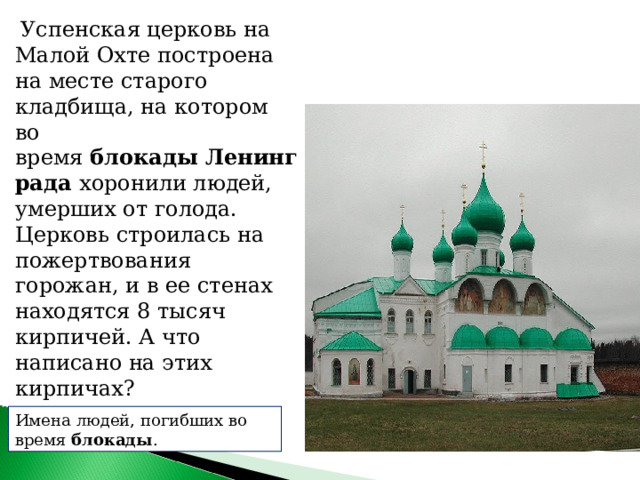   Успенская церковь на Малой Охте построена на месте старого кладбища, на котором во время  блокады   Ленинграда хоронили людей, умерших от голода. Церковь строилась на пожертвования горожан, и в ее стенах находятся 8 тысяч кирпичей. А что написано на этих кирпичах? Имена людей, погибших во время  блокады . 