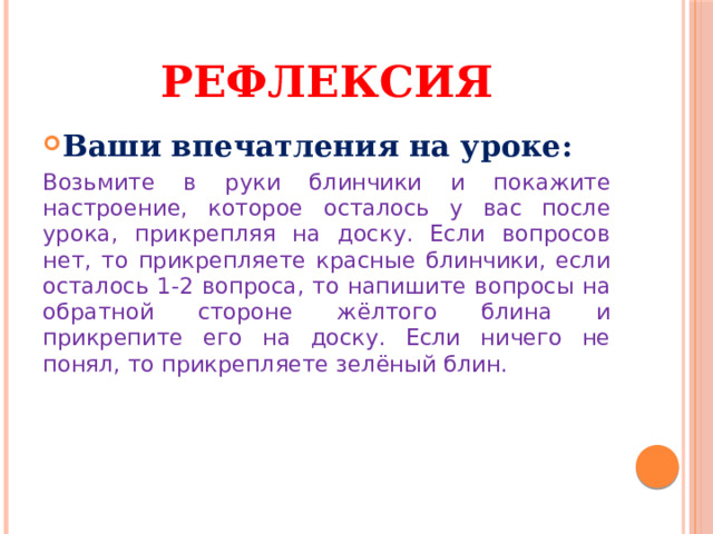 Рефлексия Ваши впечатления на уроке: Возьмите в руки блинчики и покажите настроение, которое осталось у вас после урока, прикрепляя на доску. Если вопросов нет, то прикрепляете красные блинчики, если осталось 1-2 вопроса, то напишите вопросы на обратной стороне жёлтого блина и прикрепите его на доску. Если ничего не понял, то прикрепляете зелёный блин. 