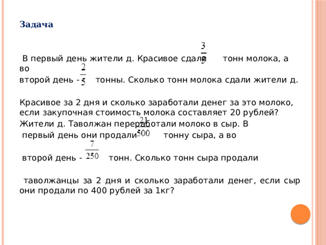 Задача    В первый день жители д. Красивое сдали тонн молока, а во второй день - тонны. Сколько тонн молока сдали жители д. Красивое за 2 дня и сколько заработали денег за это молоко, если закупочная стоимость молока составляет 20 рублей? Жители д. Таволжан переработали молоко в сыр. В  первый день они продали тонну сыра, а во  второй день - тонн. Сколько тонн сыра продали  таволжанцы за 2 дня и сколько заработали денег, если сыр они продали по 400 рублей за 1кг?  