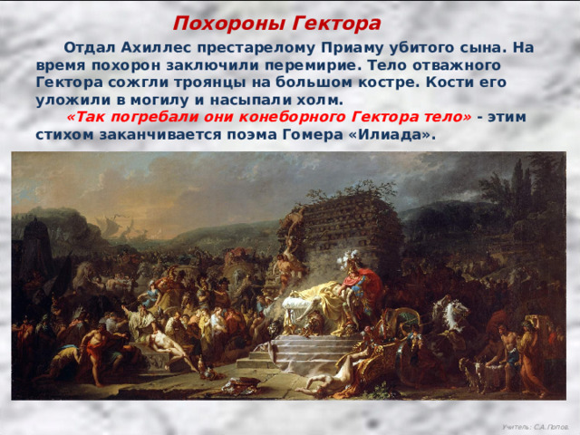 Похороны Гектора  Отдал Ахиллес престарелому Приаму убитого сына. На время похорон заключили перемирие. Тело отважного Гектора сожгли троянцы на большом костре. Кости его уложили в могилу и насыпали холм.  «Так погребали они конеборного Гектора тело» - этим стихом заканчивается поэма Гомера «Илиада». Учитель: С.А.Попов. 