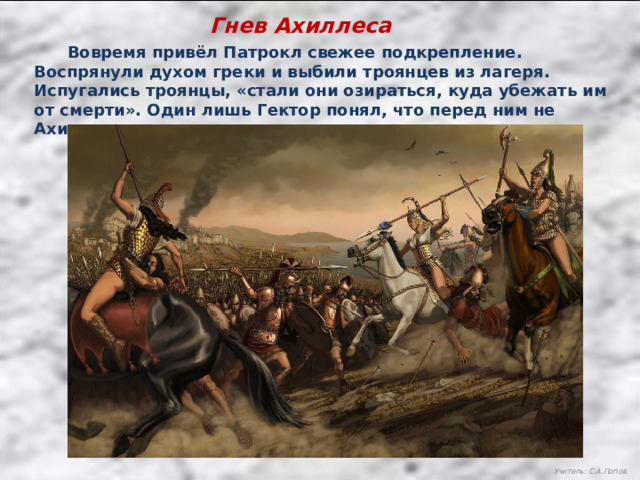 Гнев Ахиллеса  Вовремя привёл Патрокл свежее подкрепление. Воспрянули духом греки и выбили троянцев из лагеря. Испугались троянцы, «стали они озираться, куда убежать им от смерти». Один лишь Гектор понял, что перед ним не Ахиллес. Учитель: С.А.Попов. 