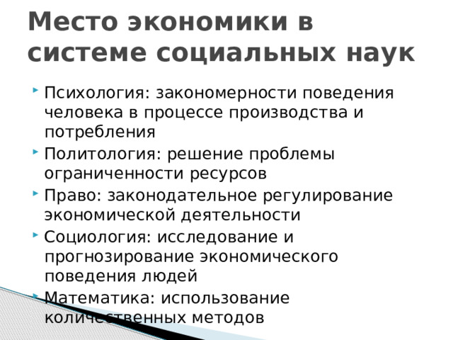 Место экономики в системе социальных наук Психология: закономерности поведения человека в процессе производства и потребления Политология: решение проблемы ограниченности ресурсов Право: законодательное регулирование экономической деятельности Социология: исследование и прогнозирование экономического поведения людей Математика: использование количественных методов 