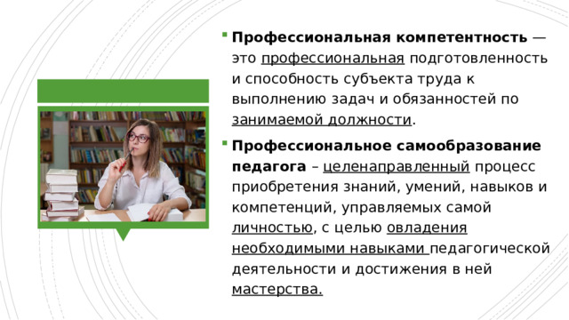 Профессиональная   компетентность  — это  профессиональная  подготовленность и способность субъекта труда к выполнению задач и обязанностей по занимаемой должности . Профессиональное самообразование педагога – целенаправленный  процесс приобретения знаний, умений, навыков и компетенций, управляемых самой личностью , с целью овладения необходимыми навыками педагогической деятельности и достижения в ней мастерства. 