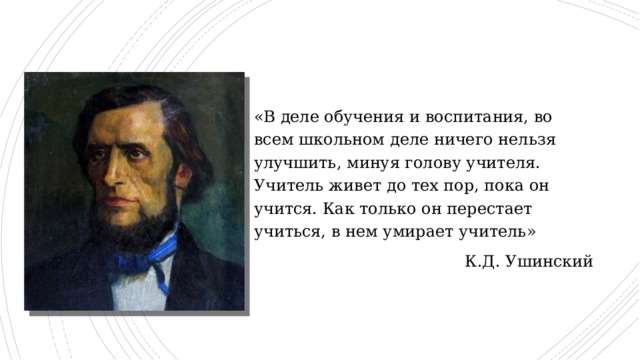 «В деле обучения и воспитания, во всем школьном деле ничего нельзя улучшить, минуя голову учителя. Учитель живет до тех пор, пока он учится. Как только он перестает учиться, в нем умирает учитель» К.Д. Ушинский 