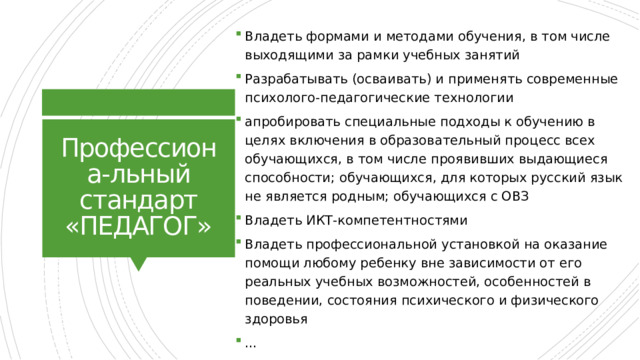 Владеть формами и методами обучения, в том числе выходящими за рамки учебных занятий Разрабатывать (осваивать) и применять современные психолого-педагогические технологии апробировать специальные подходы к обучению в целях включения в образовательный процесс всех обучающихся, в том числе проявивших выдающиеся способности; обучающихся, для которых русский язык не является родным; обучающихся с ОВЗ Владеть ИКТ-компетентностями Владеть профессиональной установкой на оказание помощи любому ребенку вне зависимости от его реальных учебных возможностей, особенностей в поведении, состояния психического и физического здоровья … Профессиона-льный стандарт «ПЕДАГОГ» 