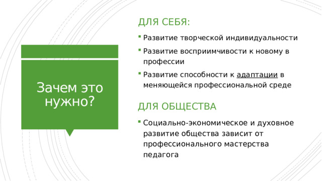 Для себя: Развитие творческой индивидуальности Развитие восприимчивости к новому в профессии Развитие способности к адаптации в меняющейся профессиональной среде Зачем это нужно? Для общества Социально-экономическое и духовное развитие общества зависит от профессионального мастерства педагога 