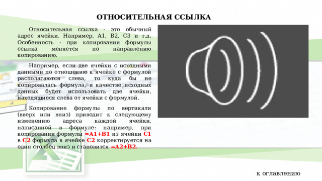 ОТНОСИТЕЛЬНАЯ ССЫЛКА Относительная ссылка - это обычный адрес ячейки. Например, A1, B2, C3 и т.д. Особенность - при копировании формулы ссылка меняется по направлению копированию. Например, если две ячейки с исходными данными по отношению к ячейке с формулой располагаются слева, то куда бы не копировалась формула, в качестве исходных данных будет использовать две ячейки, находящиеся слева от ячейки с формулой. Копирование формулы по вертикали (вверх или вниз) приводит к следующему изменению адреса каждой ячейки, написанной в формуле: например, при копировании формулы =А1+В1 из ячейки С1 в С2 формула в ячейке С2 корректируется на один столбец вниз и становится =А2+В2. к оглавлению 