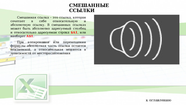 СМЕШАННЫЕ ССЫЛКИ Смешанная ссылка – это ссылка, которая сочетает в себе относительную и абсолютную ссылку. В смешанных ссылках может быть абсолютно адресуемый столбец и относительно адресуемая строка $A1 , или наоборот A$1 . При копировании или перемещении формулы абсолютная часть ссылки остается неизменной, а относительная меняется в зависимости от месторасположения к оглавлению 