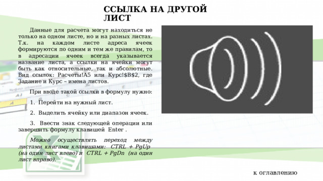 ССЫЛКА НА ДРУГОЙ ЛИСТ Данные для расчета могут находиться не только на одном листе, но и на разных листах. Т.к. на каждом листе адреса ячеек формируются по одним и тем же правилам, то в адресации ячеек всегда указывается название листа, а ссылки на ячейки могут быть как относительные, так и абсолютные. Вид ссылок: Расчеты!A5 или Курс!$B$2, где Задание и Курс – имена листов. При вводе такой ссылки в формулу нужно: 1. Перейти на нужный лист. 2. Выделить ячейку или диапазон ячеек. 3. Ввести знак следующей операции или завершить формулу клавишей Enter . Можно осуществлять переход между листами книгами клавишами: CTRL + PgUp (на один лист влево) и CTRL + PgDn (на один лист вправо). к оглавлению 