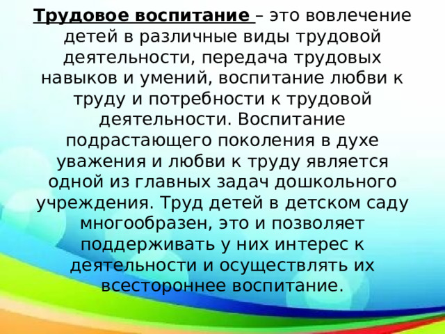 Трудовое воспитание – это вовлечение детей в различные виды трудовой деятельности, передача трудовых навыков и умений, воспитание любви к труду и потребности к трудовой деятельности. Воспитание подрастающего поколения в духе уважения и любви к труду является одной из главных задач дошкольного учреждения. Труд детей в детском саду многообразен, это и позволяет поддерживать у них интерес к деятельности и осуществлять их всестороннее воспитание. 