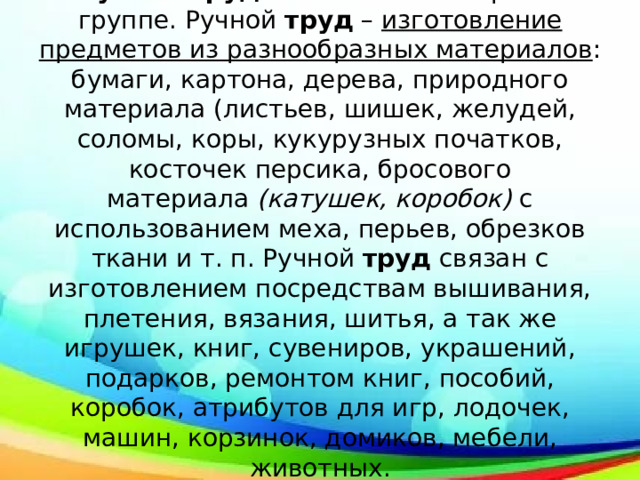 Ручной труд  появляется в старшей группе. Ручной  труд  –  изготовление предметов из разнообразных материалов : бумаги, картона, дерева, природного материала (листьев, шишек, желудей, соломы, коры, кукурузных початков, косточек персика, бросового материала  (катушек, коробок)  с использованием меха, перьев, обрезков ткани и т. п. Ручной  труд  связан с изготовлением посредствам вышивания, плетения, вязания, шитья, а так же игрушек, книг, сувениров, украшений, подарков, ремонтом книг, пособий, коробок, атрибутов для игр, лодочек, машин, корзинок, домиков, мебели, животных. 