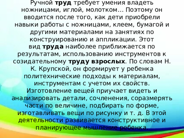 Ручной  труд  требует умения владеть ножницами, иглой, молотком… Поэтому он вводится после того, как дети приобрели навыки работы с ножницами, клеем, бумагой и другими материалами на занятиях по конструированию и аппликации. Этот вид  труда  наиболее приближается по результатам, использованию инструментов к созидательному  труду взрослых . По словам Н. К. Крупской, он формирует у ребенка политехнические подходы к материалам, инструментам с учетом их свойств. Изготовление вещей приучает видеть и анализировать детали, сочленения, соразмерять части по величине, подбирать по форме, изготавливать вещи по рисунку и т. д. В этой деятельности развивается конструктивное и планирующее мышление ребенка. 