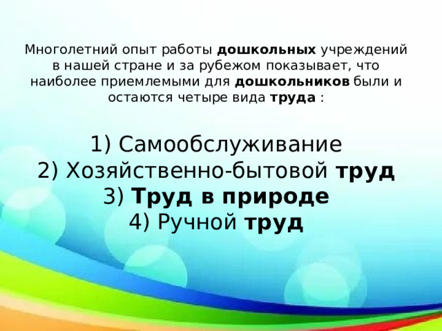 Многолетний опыт работы  дошкольных  учреждений в нашей стране и за рубежом показывает, что наиболее приемлемыми для  дошкольников  были и остаются четыре вида  труда  :   1) Самообслуживание  2) Хозяйственно-бытовой  труд  3)  Труд в природе  4) Ручной  труд   