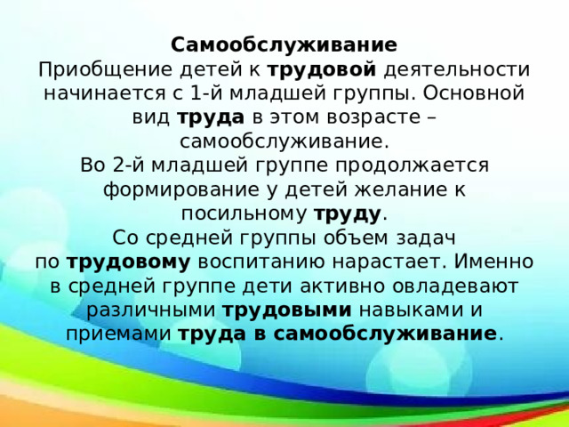 Самообслуживание  Приобщение детей к  трудовой  деятельности начинается с 1-й младшей группы. Основной вид  труда  в этом возрасте – самообслуживание.  Во 2-й младшей группе продолжается формирование у детей желание к посильному  труду .  Со средней группы объем задач по  трудовому  воспитанию нарастает. Именно в средней группе дети активно овладевают различными  трудовыми  навыками и приемами  труда в самообслуживание .   