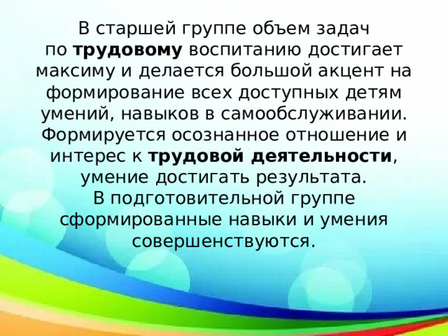 В старшей группе объем задач по  трудовому  воспитанию достигает максиму и делается большой акцент на формирование всех доступных детям умений, навыков в самообслуживании. Формируется осознанное отношение и интерес к  трудовой деятельности , умение достигать результата.  В подготовительной группе сформированные навыки и умения совершенствуются.   