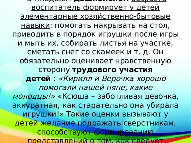 Хозяйственно-бытовой труд  В младшем  дошкольном   возрасте воспитатель формирует у детей элементарные хозяйственно-бытовые навыки : помогать накрывать на стол, приводить в порядок игрушки после игры и мыть их, собирать листья на участке, сметать снег со скамеек и т. д. Он обязательно оценивает нравственную сторону  трудового участия детей  :  «Кирилл и Верочка хорошо помогали нашей няне, какие молодцы!»  «Ксюша – заботливая девочка, аккуратная, как старательно она убирала игрушки!» Такие оценки вызывают у детей желание подражать сверстникам, способствуют формированию представлений о том, как следует поступать в подобных случаях. 