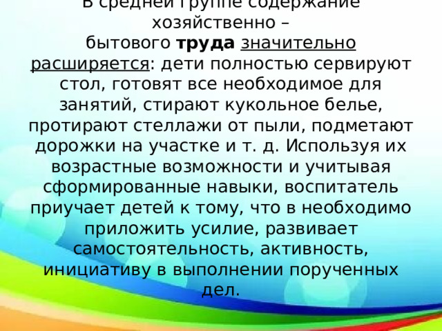 В средней группе содержание хозяйственно – бытового  труда   значительно расширяется : дети полностью сервируют стол, готовят все необходимое для занятий, стирают кукольное белье, протирают стеллажи от пыли, подметают дорожки на участке и т. д. Используя их возрастные возможности и учитывая сформированные навыки, воспитатель приучает детей к тому, что в необходимо приложить усилие, развивает самостоятельность, активность, инициативу в выполнении порученных дел. 
