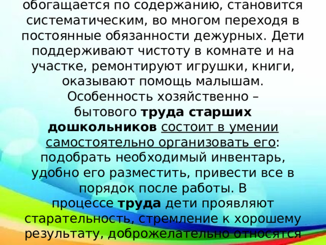 В старших группах детского сада хозяйственно – бытовой  труд  еще более обогащается по содержанию, становится систематическим, во многом переходя в постоянные обязанности дежурных. Дети поддерживают чистоту в комнате и на участке, ремонтируют игрушки, книги, оказывают помощь малышам. Особенность хозяйственно – бытового  труда старших дошкольников   состоит в умении самостоятельно организовать его : подобрать необходимый инвентарь, удобно его разместить, привести все в порядок после работы. В процессе  труда  дети проявляют старательность, стремление к хорошему результату, доброжелательно относятся к сверстникам. 