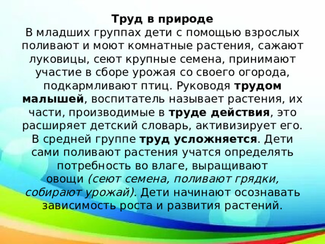 Труд в природе  В младших группах дети с помощью взрослых поливают и моют комнатные растения, сажают луковицы, сеют крупные семена, принимают участие в сборе урожая со своего огорода, подкармливают птиц. Руководя  трудом малышей , воспитатель называет растения, их части, производимые в  труде действия , это расширяет детский словарь, активизирует его.  В средней группе  труд усложняется . Дети сами поливают растения учатся определять потребность во влаге, выращивают овощи  (сеют семена, поливают грядки, собирают урожай) . Дети начинают осознавать зависимость роста и развития растений.   