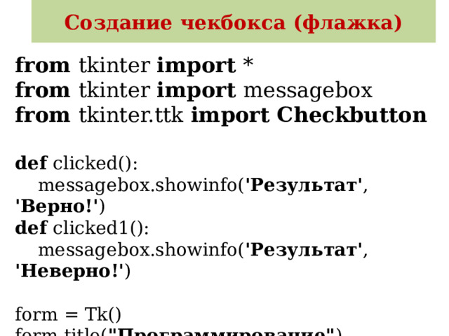 Создание чекбокса (флажка) from tkinter import *  from tkinter import messagebox  from tkinter.ttk import Checkbutton   def clicked():  messagebox.showinfo( 'Результат' , 'Верно!' )  def clicked1():  messagebox.showinfo( 'Результат' , 'Неверно!' )   form = Tk()  form.title( 