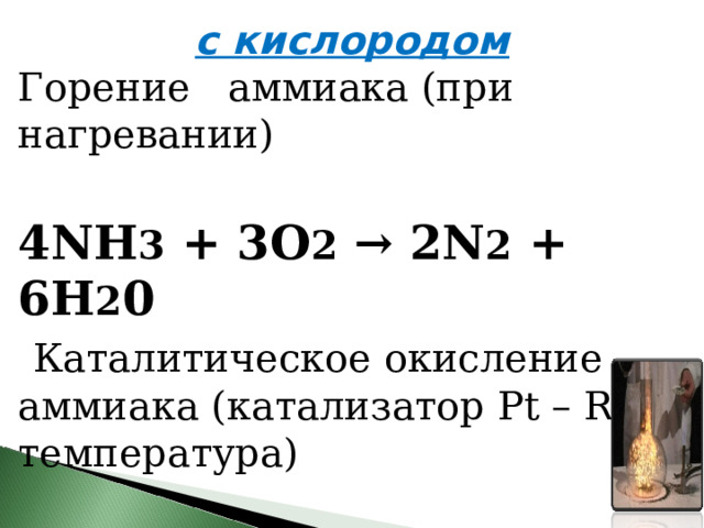 с кислородом Горение аммиака (при нагревании) 4NH 3  + 3O 2  → 2N 2  + 6H 2 0   Каталитическое окисление аммиака (катализатор Pt – Rh, температура) 4NH 3  + 5O 2  → 4NO + 6H 2 O 
