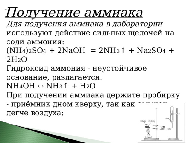     Получение аммиака Для получения аммиака в лаборатории используют действие сильных щелочей на соли аммония: (NH 4 ) 2 SO 4  + 2NaOH  = 2NH 3 ↑ +  N a 2 SO 4  + 2H 2 O Гидроксид аммония - неустойчивое основание, разлагается: NH 4 OH ↔ NH 3 ↑ + H 2 O При получении аммиака держите пробирку - приёмник дном кверху, так как аммиак легче воздуха: 