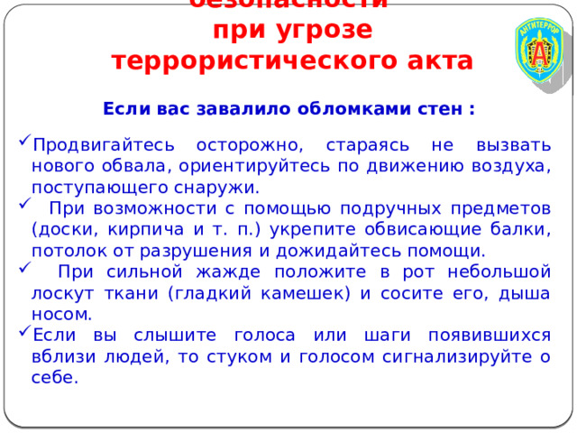 Правила личной безопасности  при угрозе террористического акта Если вас завалило обломками стен :  Продвигайтесь осторожно, стараясь не вызвать нового обвала, ориентируйтесь по движению воздуха, поступающего снаружи.  При возможности с помощью подручных предметов (доски, кирпича и т. п.) укрепите обвисающие балки, потолок от разрушения и дожидайтесь помощи.  При сильной жажде положите в рот небольшой лоскут ткани (гладкий камешек) и сосите его, дыша носом. Если вы слышите голоса или шаги появившихся вблизи людей, то стуком и голосом сигнализируйте о себе. 