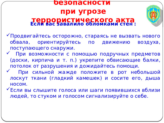 Правила личной безопасности  при угрозе террористического акта Если вас завалило обломками стен :  Продвигайтесь осторожно, стараясь не вызвать нового обвала, ориентируйтесь по движению воздуха, поступающего снаружи.  При возможности с помощью подручных предметов (доски, кирпича и т. п.) укрепите обвисающие балки, потолок от разрушения и дожидайтесь помощи.  При сильной жажде положите в рот небольшой лоскут ткани (гладкий камешек) и сосите его, дыша носом. Если вы слышите голоса или шаги появившихся вблизи людей, то стуком и голосом сигнализируйте о себе. 
